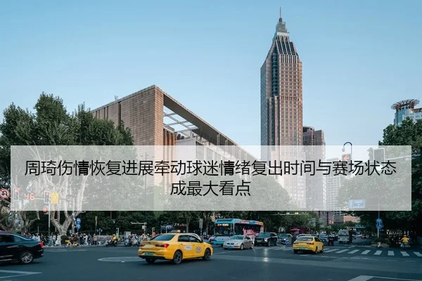 周琦伤情恢复进展牵动球迷情绪复出时间与赛场状态成最大看点