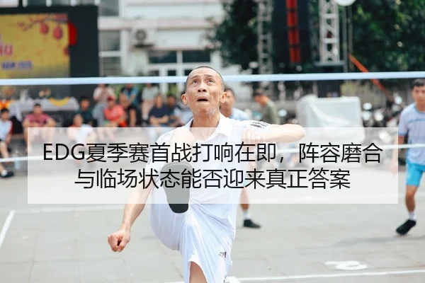 EDG夏季赛首战打响在即，阵容磨合与临场状态能否迎来真正答案